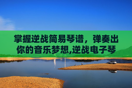 掌握逆战简易琴谱，弹奏出你的音乐梦想,逆战电子琴谱完整版