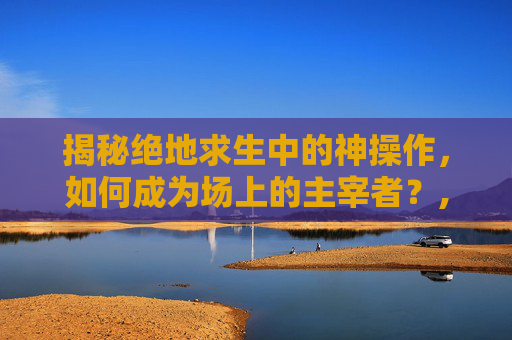 揭秘绝地求生中的神操作，如何成为场上的主宰者？,PUBG怎么操作