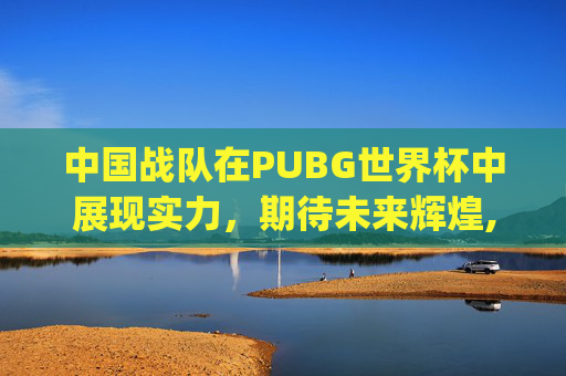 中国战队在PUBG世界杯中展现实力，期待未来辉煌,pubg世界杯中国队