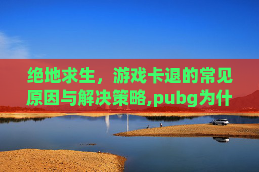 绝地求生，游戏卡退的常见原因与解决策略,pubg为什么玩着玩着就卡