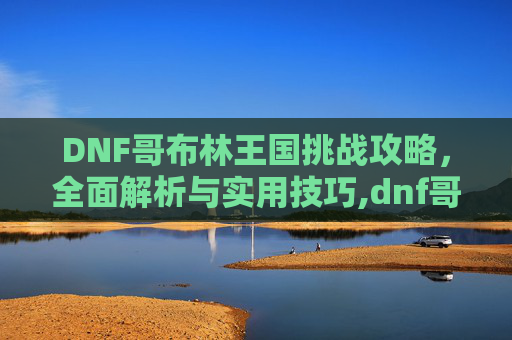 DNF哥布林王国挑战攻略，全面解析与实用技巧,dnf哥布林王国怎么打