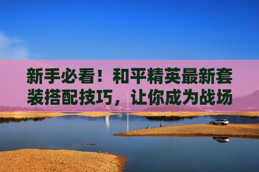 新手必看！和平精英最新套装搭配技巧，让你成为战场上的时尚达人,和平精英最新衣服套装
