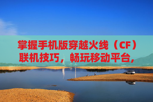 掌握手机版穿越火线（CF）联机技巧，畅玩移动平台,Cf联机版下载