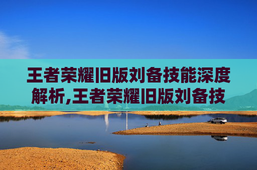 王者荣耀旧版刘备技能深度解析,王者荣耀旧版刘备技能连招
