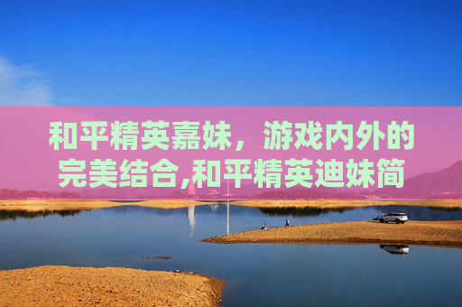 和平精英嘉妹，游戏内外的完美结合,和平精英迪妹简介
