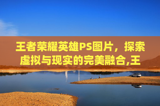 王者荣耀英雄PS图片，探索虚拟与现实的完美融合,王者荣耀英雄ps 图片素材