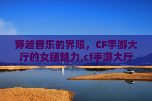 穿越音乐的界限，CF手游大厅的女团魅力,cf手游大厅音乐替换