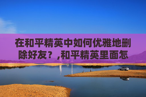 在和平精英中如何优雅地删除好友？,和平精英里面怎么删人