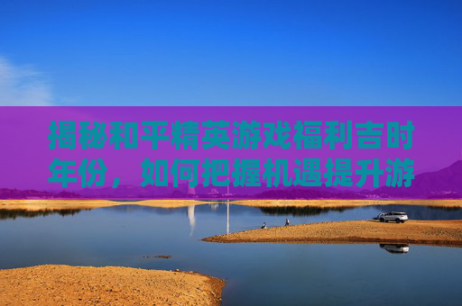 揭秘和平精英游戏福利吉时年份，如何把握机遇提升游戏体验,和平精英吉时已到代抽