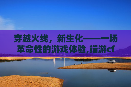 穿越火线，新生化——一场革命性的游戏体验,端游cf新生化介绍怎么看