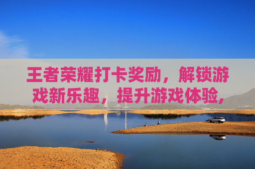 王者荣耀打卡奖励，解锁游戏新乐趣，提升游戏体验,王者荣耀打卡奖励有哪些