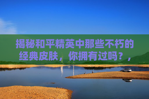 揭秘和平精英中那些不朽的经典皮肤，你拥有过吗？,和平精英手册皮肤哪个好看