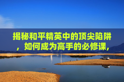 揭秘和平精英中的顶尖陷阱，如何成为高手的必修课,和平精英顶尖陷阱怎么获得
