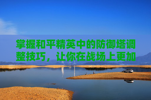 掌握和平精英中的防御塔调整技巧，让你在战场上更加游刃有余,和平精英怎么调才能爬房顶