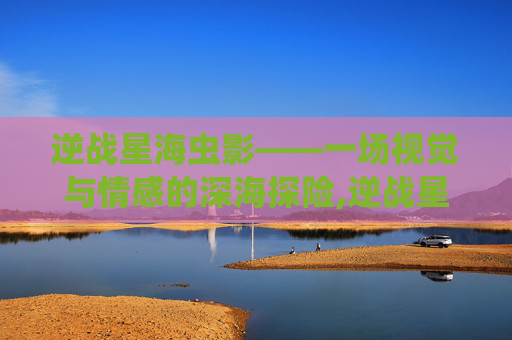 逆战星海虫影——一场视觉与情感的深海探险,逆战星海虫影是什么电影啊
