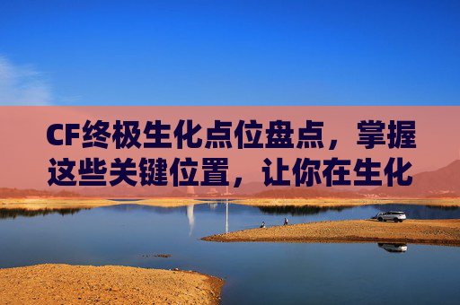 CF终极生化点位盘点，掌握这些关键位置，让你在生化战场中如鱼得水,cf生化终极生化