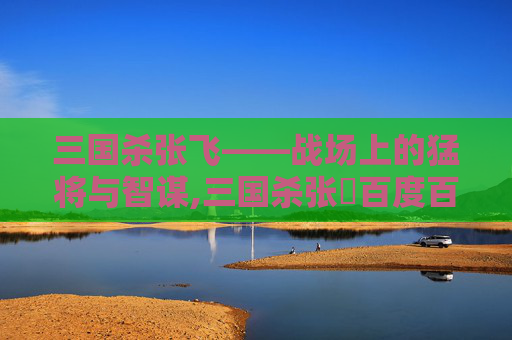 三国杀张飞——战场上的猛将与智谋,三国杀张薿百度百科-第1张图片-游戏守望资讯网