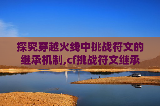 探究穿越火线中挑战符文的继承机制,cf挑战符文继承吗值得买吗
