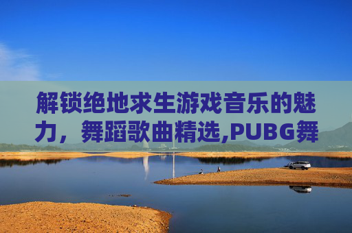 解锁绝地求生游戏音乐的魅力，舞蹈歌曲精选,PUBG舞蹈视频