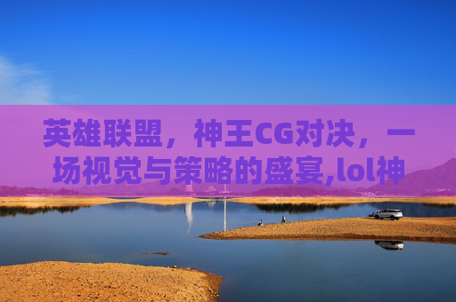 英雄联盟，神王CG对决，一场视觉与策略的盛宴,lol神王对决活动