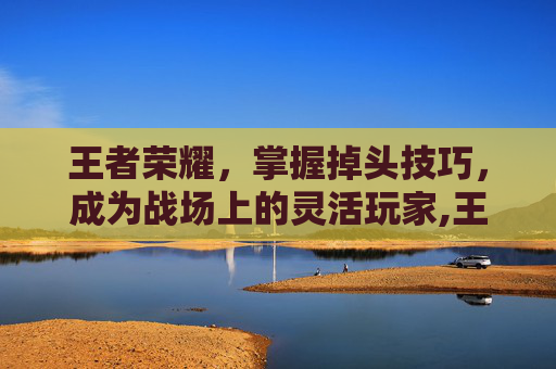 王者荣耀，掌握掉头技巧，成为战场上的灵活玩家,王者荣耀掉到什么段位