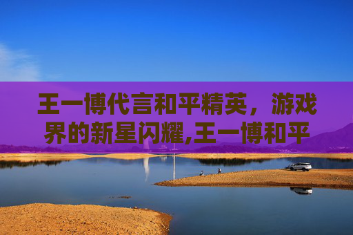 王一博代言和平精英，游戏界的新星闪耀,王一博和平精英直播全程