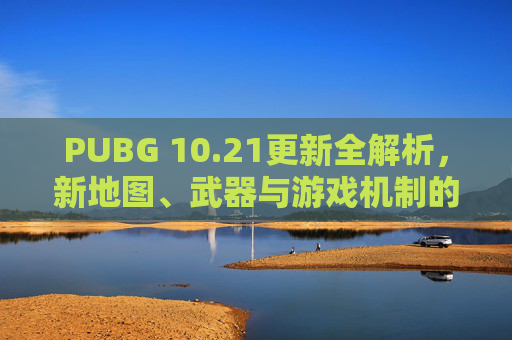 PUBG 10.21更新全解析，新地图、武器与游戏机制的全面升级,PUBG更新慢是怎么回事