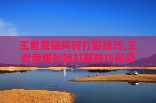 王者荣耀阿轲打野技巧,王者荣耀阿轲打野技巧视频