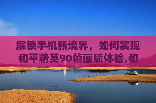 解锁手机新境界，如何实现和平精英90帧画质体验,和平精英90帧画质手机推荐