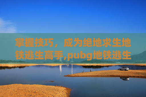 掌握技巧，成为绝地求生地铁逃生高手,pubg地铁逃生在哪下