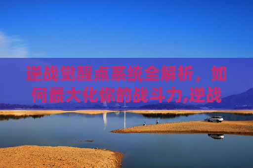 逆战觉醒点系统全解析，如何最大化你的战斗力,逆战如何使用觉醒点