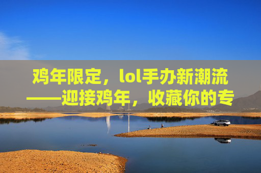 鸡年限定，lol手办新潮流——迎接鸡年，收藏你的专属英雄！,LOL手办整套