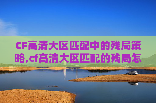 CF高清大区匹配中的残局策略,cf高清大区匹配的残局怎么玩