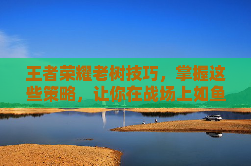 王者荣耀老树技巧，掌握这些策略，让你在战场上如鱼得水,王者荣耀老虎连招技巧