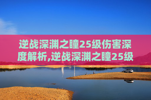 逆战深渊之瞳25级伤害深度解析,逆战深渊之瞳25级伤害多少