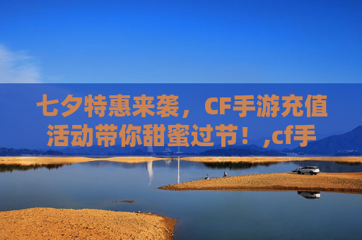 七夕特惠来袭，CF手游充值活动带你甜蜜过节！,cf手游七夕充值活动在哪