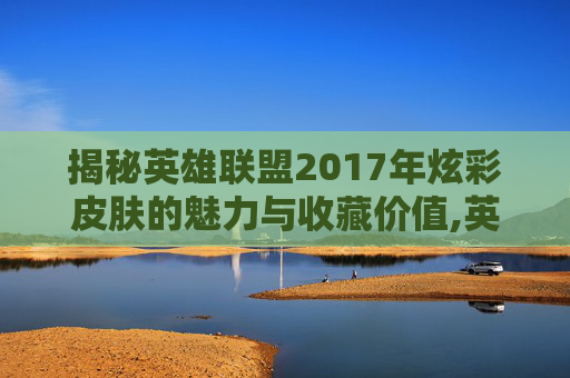 揭秘英雄联盟2017年炫彩皮肤的魅力与收藏价值,英雄联盟炫彩皮肤