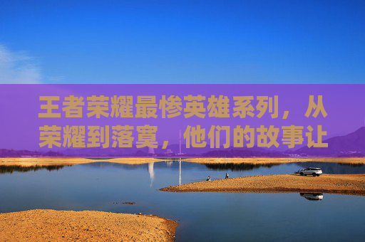 王者荣耀最惨英雄系列，从荣耀到落寞，他们的故事让人心疼,王者荣耀最惨英雄系列有哪些