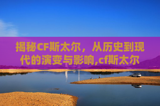 揭秘CF斯太尔，从历史到现代的演变与影响,cf斯太尔为什么600发