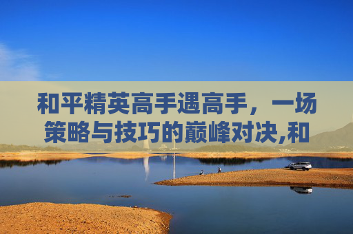 和平精英高手遇高手，一场策略与技巧的巅峰对决,和平精英高手遇高手怎么办