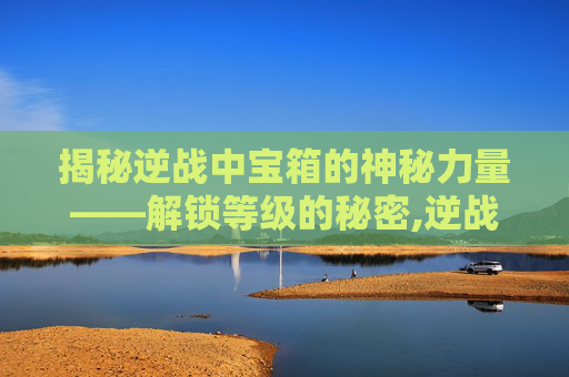 揭秘逆战中宝箱的神秘力量——解锁等级的秘密,逆战宝箱多少级刷新