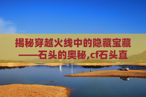 揭秘穿越火线中的隐藏宝藏——石头的奥秘,cf石头直播间