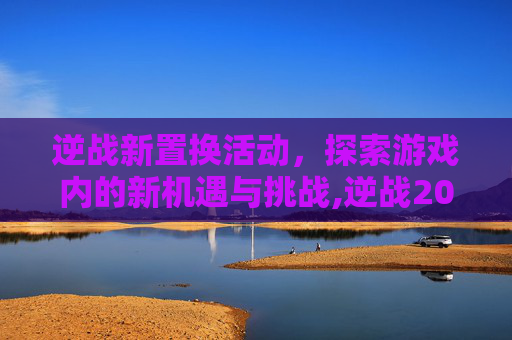 逆战新置换活动，探索游戏内的新机遇与挑战,逆战2026年7月换购活动