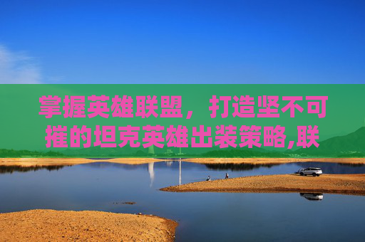 掌握英雄联盟，打造坚不可摧的坦克英雄出装策略,联盟最肉出装
