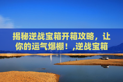 揭秘逆战宝箱开箱攻略，让你的运气爆棚！,逆战宝箱开什么模式好