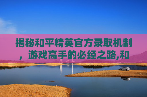 揭秘和平精英官方录取机制，游戏高手的必经之路,和平精英怎么和官方联系