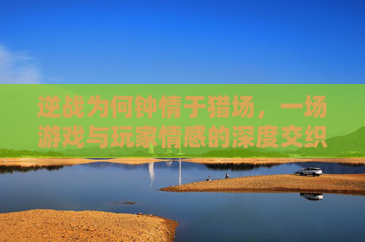 逆战为何钟情于猎场，一场游戏与玩家情感的深度交织,逆战猎场为什么别人不死