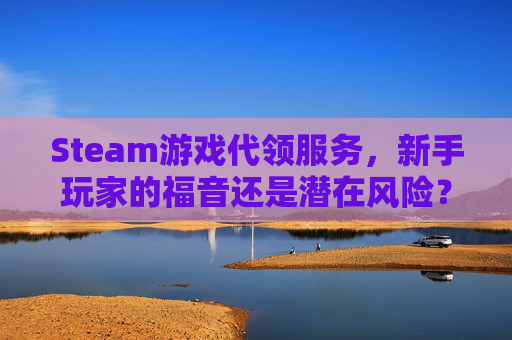 Steam游戏代领服务，新手玩家的福音还是潜在风险？,steam如何代码领取游戏