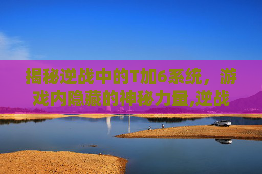 揭秘逆战中的T加6系统，游戏内隐藏的神秘力量,逆战T6是什么道具