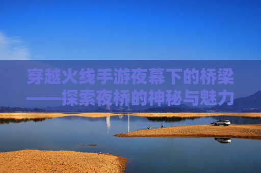 穿越火线手游夜幕下的桥梁——探索夜桥的神秘与魅力,cf手游夜玫瑰是否绝版了